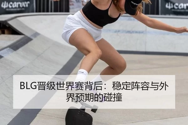 BLG晋级世界赛背后：稳定阵容与外界预期的碰撞
